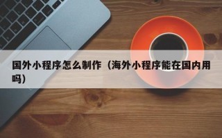 浙江国外小程序怎么制作（海外小程序能在国内用吗）