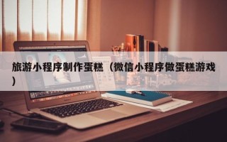 浙江旅游小程序制作蛋糕（微信小程序做蛋糕游戏）